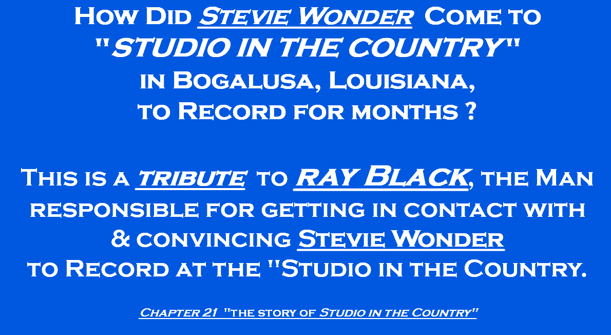 How Did Stevie Wonder Come to "Studio in the Country " in Bogalusa, Louisiana, to Record for months ? This is a tribute to ray Black, the Man responsible for getting in contact with & convincing Stevie Wonder to Record at the "Studio in the Country. Chapter 21 "the story of Studio in the Country" 