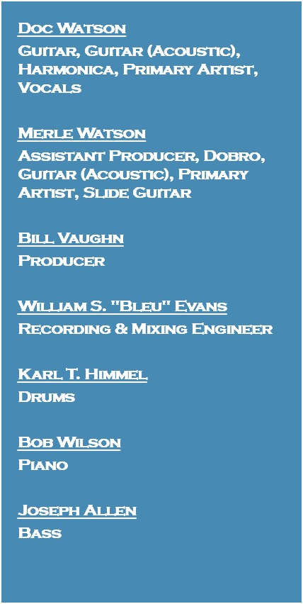 Doc Watson Guitar, Guitar (Acoustic), Harmonica, Primary Artist, Vocals Merle Watson Assistant Producer, Dobro, Guitar (Acoustic), Primary Artist, Slide Guitar Bill Vaughn Producer William S. "Bleu" Evans Recording & Mixing Engineer Karl T. Himmel Drums Bob Wilson Piano Joseph Allen Bass 