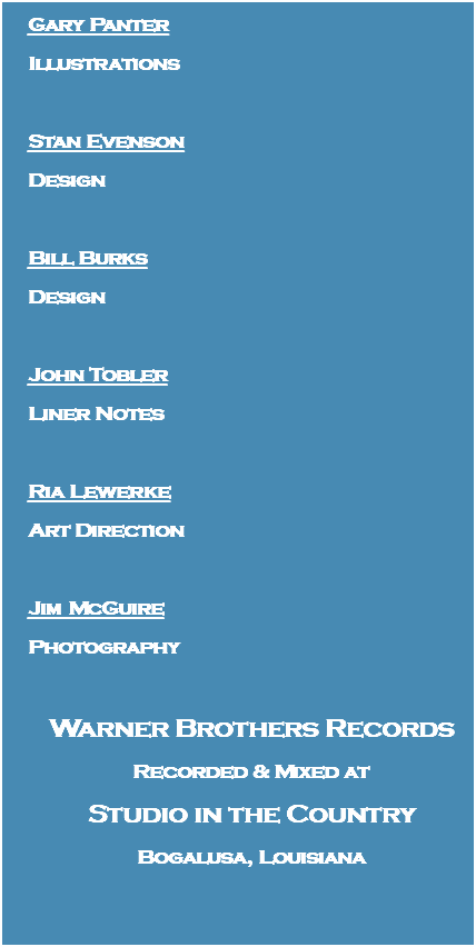 Gary Panter Illustrations Stan Evenson Design Bill Burks Design John Tobler Liner Notes Ria Lewerke Art Direction Jim McGuire Photography Warner Brothers Records Recorded & Mixed at Studio in the Country Bogalusa, Louisiana 