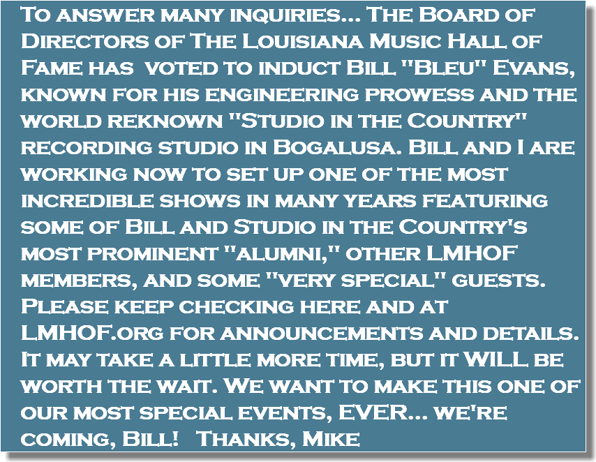 To answer many inquiries... The Board of Directors of The Louisiana Music Hall of Fame has voted to induct Bill "Bleu" Evans, known for his engineering prowess and the world reknown "Studio in the Country" recording studio in Bogalusa. Bill and I are working now to set up one of the most incredible shows in many years featuring some of Bill and Studio in the Country's most prominent "alumni," other LMHOF members, and some "very special" guests. Please keep checking here and at LMHOF.org for announcements and details. It may take a little more time, but it WILL be worth the wait. We want to make this one of our most special events, EVER... we're coming, Bill! Thanks, Mike
